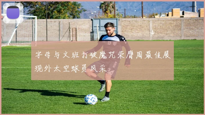 字母与文班打破魔咒荣膺周最佳展现外太空球员风采