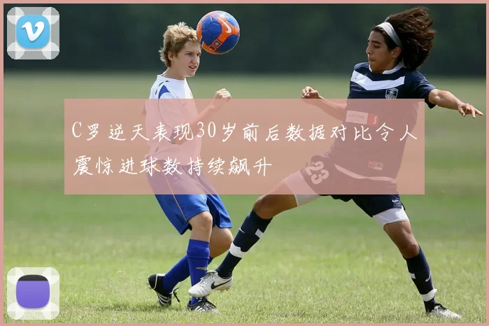 C罗逆天表现30岁前后数据对比令人震惊进球数持续飙升