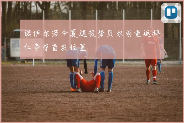 诺伊尔若今夏退役努贝尔或重返拜仁争夺首发位置
