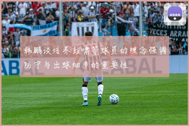 韩鹏谈培养彭啸等球员的理念强调防守与出球细节的重要性