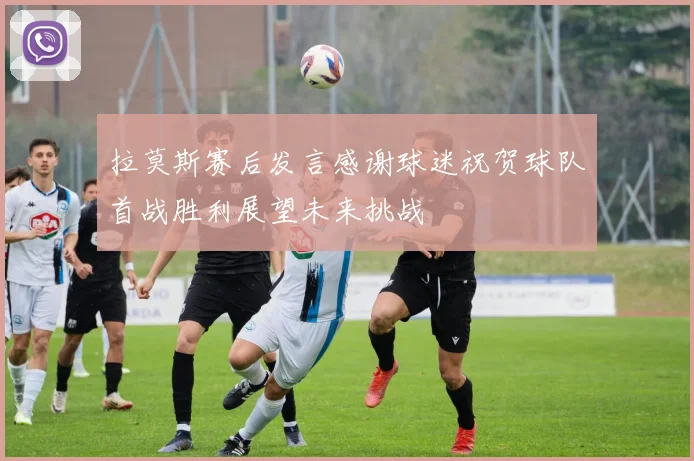 拉莫斯赛后发言感谢球迷祝贺球队首战胜利展望未来挑战