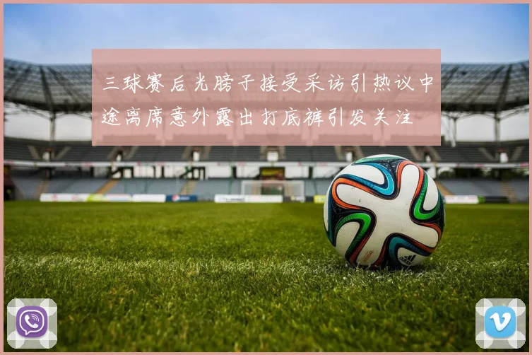 三球赛后光膀子接受采访引热议中途离席意外露出打底裤引发关注