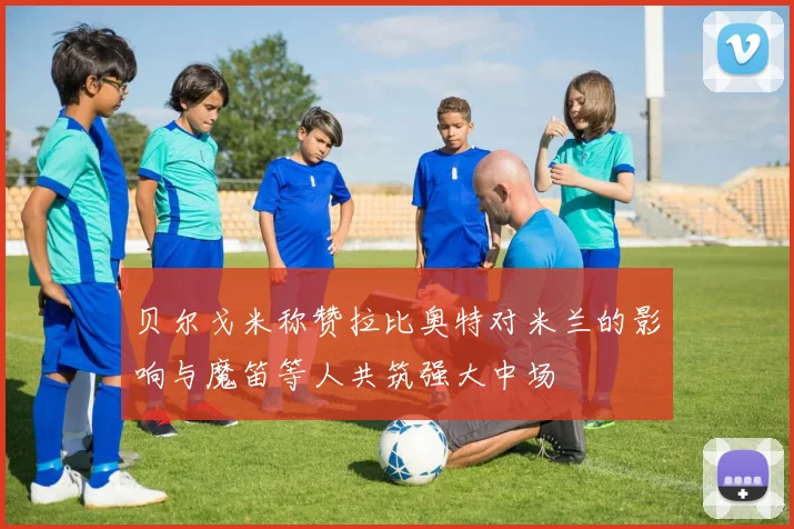 贝尔戈米称赞拉比奥特对米兰的影响与魔笛等人共筑强大中场