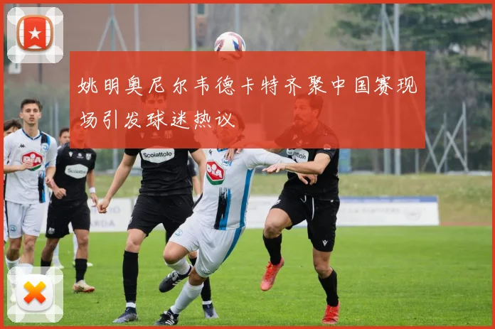 姚明奥尼尔韦德卡特齐聚中国赛现场引发球迷热议