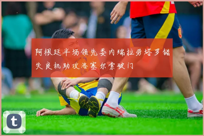 阿根廷半场领先委内瑞拉劳塔罗错失良机助攻洛塞尔索破门