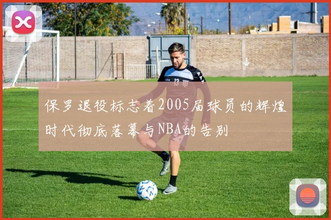 保罗退役标志着2005届球员的辉煌时代彻底落幕与NBA的告别