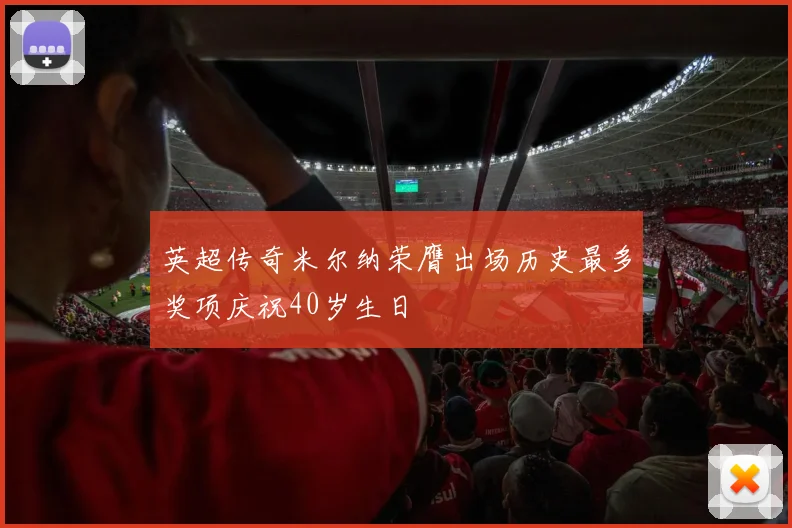 英超传奇米尔纳荣膺出场历史最多奖项庆祝40岁生日