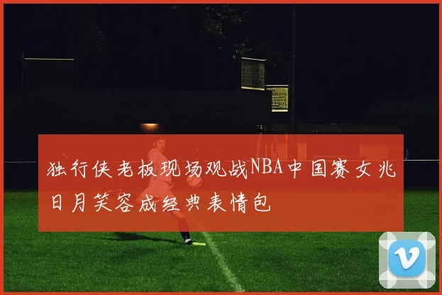 独行侠老板现场观战NBA中国赛女兆日月笑容成经典表情包