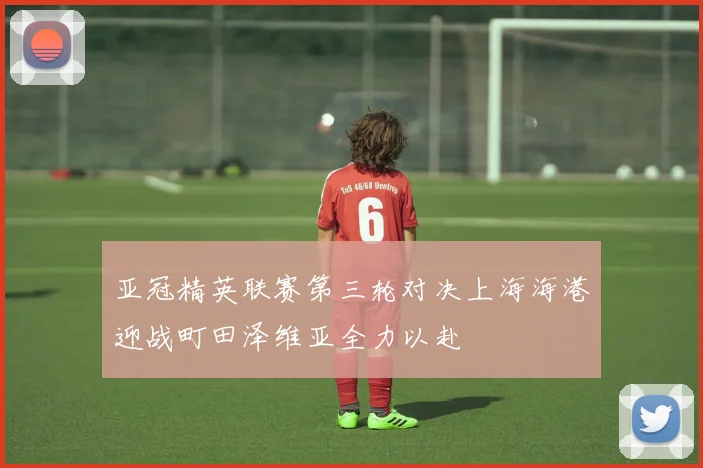 亚冠精英联赛第三轮对决上海海港迎战町田泽维亚全力以赴