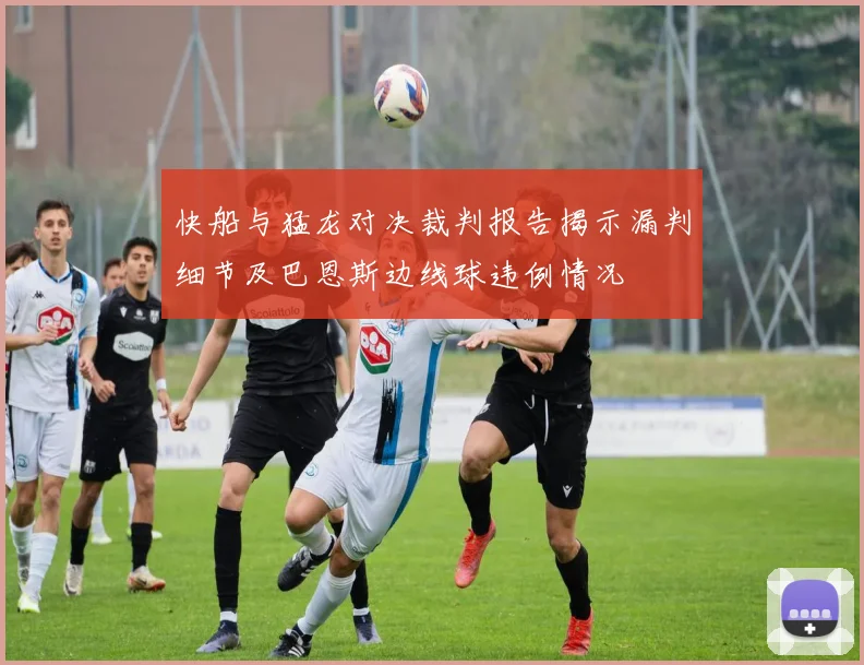 快船与猛龙对决裁判报告揭示漏判细节及巴恩斯边线球违例情况