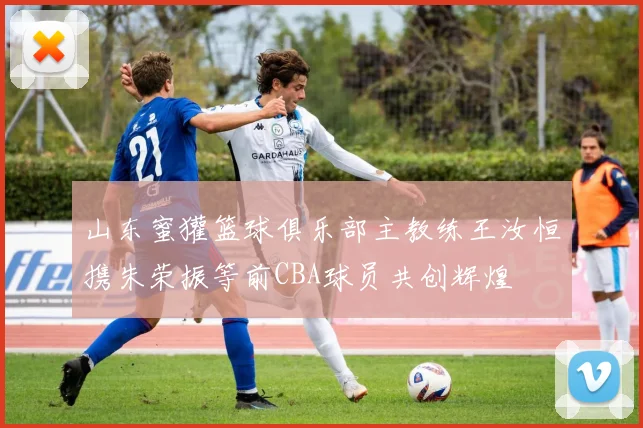 山东蜜獾篮球俱乐部主教练王汝恒携朱荣振等前CBA球员共创辉煌