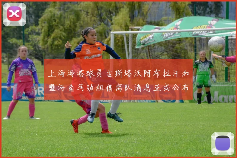 上海海港球员古斯塔沃阿布拉汗加盟河南冯劲租借离队消息正式公布
